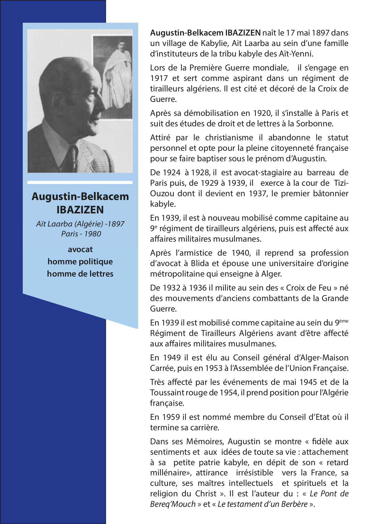 Augustin-Belkacem IBAZIZEN Aït  Laarba (Algérie) -1897 Paris - 1980  avocat homme politique homme de lettres.  Augustin-Belkacem IBAZIZEN naît le 17  mai 1897 dans un village de Kabylie, Ait  Laarba au sein d’une famille  d’instituteurs de la tribu kabyle des  Aït-Yenni. Lors de la Première Guerre  mondiale, il s’engage en 1917 et sert  comme aspirant dans un  régiment de tirailleurs algériens. Il  est cité et décoré de la Croix de  Guerre.  Après sa démobilisation en 1920, il  s’installe à Paris et suit des études de  droit et de lettres à la Sorbonne.  Attiré par le christianisme il abandonne  le statut personnel et opte pour la  pleine citoyenneté française pour se  faire baptiser sous le prénom  d’Augustin. De 1924 à 1928, il est  avocat-stagiaire au barreau de Paris  puis, de 1929 à 1939, il exerce à la  cour de Tizi-Ouzou dont il devient en  1937, le premier bâtonnier kabyle. En  1939, il est à nouveau mobilisé comme  capitaine au 9e régiment de tirailleurs  algériens, puis est affecté aux affaires  militaires musulmanes. Après l’armistice  de 1940, il reprend sa profession  d’avocat à Blida et épouse  une universitaire d’origine  métropolitaine qui enseigne à Alger.  De 1932 à 1936 il milite au sein des «  Croix de Feu » né des mouvements  d’anciens combattants de la Grande  Guerre. En 1939 il est mobilisé comme  capitaine au sein du 9ème Régiment de  Tirailleurs  Algériens avant d’être affecté aux  affaires militaires musulmanes. En 1949  il est élu au Conseil général  d’Alger-Maison Carrée, puis en 1953 à  l’Assemblée de l’Union Française. Très  affecté par les événements de mai 1945  et de la Toussaint rouge de 1954, il  prend position pour l’Algérie française.  En 1959 il est nommé membre du Conseil  d’Etat où il termine sa carrière.  Dans ses Mémoires, Augustin se montre «  fidèle aux sentiments et aux idées de  toute sa vie : attachement à sa petite  patrie kabyle, en dépit de son « retard  millénaire»,  attirance irrésistible vers la France,  sa culture, ses maîtres intellectuels et  spirituels et la religion du Christ ».  Il est l’auteur du : « Le Pont de  Bereq’Mouch » et « Le testament d’un  Berbère ».