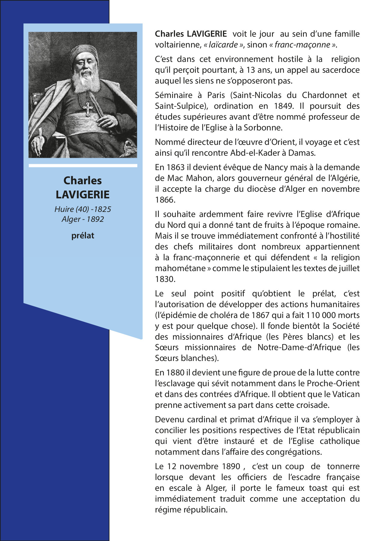 Charles LAVIGERIE Huire (40) -1825  Alger  - 1892 prélat Charles LAVIGERIE voit le  jour au sein d’une famille voltairienne,  «laïcarde», sinon «franc-maçonne».  C’est dans cet environnement hostile à  la religion qu’il perçoit pourtant, à 13  ans, un appel au sacerdoce auquel les  siens ne s’opposeront pas.  Séminaire à Paris (Saint-Nicolas du  Chardonnet et Saint-Sulpice), ordination  en 1849. Il poursuit des études  supérieures avant d’être nommé  professeur de l’Histoire de l’Eglise à  la Sorbonne. Nommé directeur de l’œuvre  d’Orient, il voyage et c’est ainsi qu’il  rencontre Abd-el-Kader à Damas. En 1863  il devient évêque de Nancy mais à la  demande de Mac Mahon, alors gouverneur  général de l’Algérie, il accepte la  charge du diocèse d’Alger en novembre  1866. Il souhaite ardemment faire  revivre l’Eglise d’Afrique du Nord qui a  donné tant de fruits à l’époque romaine.  Mais il se trouve immédiatement  confronté à l’hostilité des chefs  militaires dont nombreux appartiennent à  la franc-maçonnerie et qui défendent «  la religion mahométane » comme le  stipulaient les textes de juillet 1830.  Le seul point positif qu’obtient le  prélat, c’est l’autorisation de  développer des actions humanitaires  (l’épidémie de choléra de 1867 qui a  fait 110 000 morts y est pour quelque  chose). Il fonde bientôt la Société des  missionnaires d‘Afrique (les Pères  blancs) et les Sœurs missionnaires de  Notre-Dame-d’Afrique (les Sœurs  blanches). En 1880 il devient une figure  de proue de la lutte contre l’esclavage  qui sévit notamment dans le  Proche-Orient et dans des contrées  d’Afrique. Il obtient que le Vatican  prenne activement sa part dans cette  croisade. Devenu cardinal et primat  d’Afrique il va s’employer à concilier  les positions respectives de l’Etat  républicain qui vient d’être instauré et  de l’Eglise catholique notamment dans  l’affaire des congrégations. Le 12  novembre 1890 , c’est un coup de  tonnerre lorsque devant les officiers de  l’escadre  française en escale à Alger, il porte le  fameux toast qui est immédiatement  traduit comme une acceptation du régime  républicain.